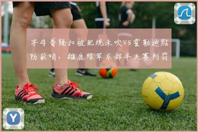 字母哥隔扣被犯规未吹vs霍勒迪贴防获哨，雄鹿绿军东部半决赛判罚争议复盘