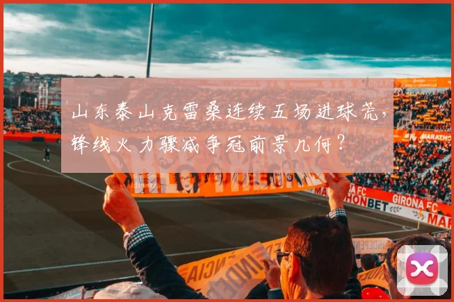 山东泰山克雷桑连续五场进球荒，锋线火力骤减争冠前景几何？