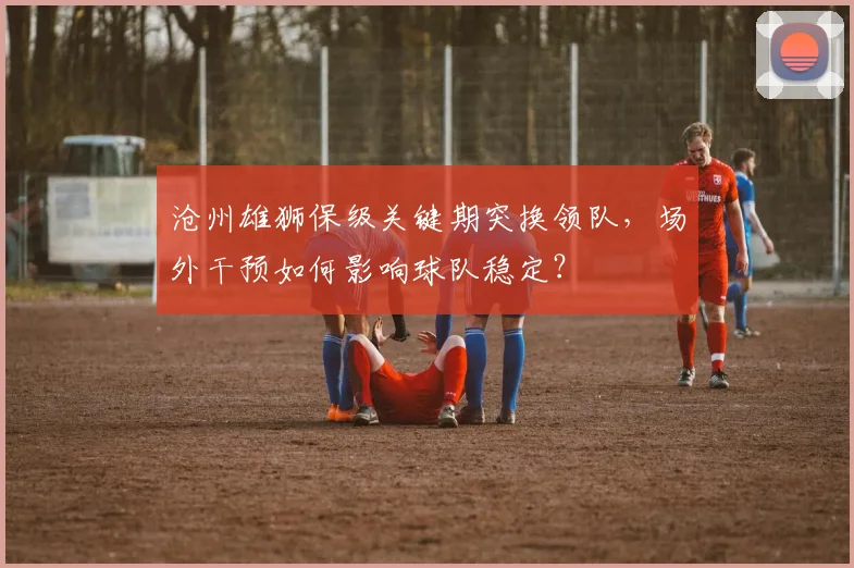 沧州雄狮保级关键期突换领队，场外干预如何影响球队稳定？
