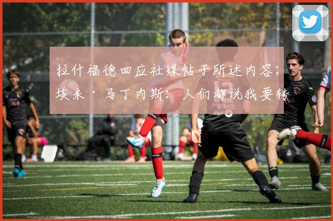 拉什福德回应社媒帖子所述内容；埃米·马丁内斯：人们都说我要转会曼联，他们错了