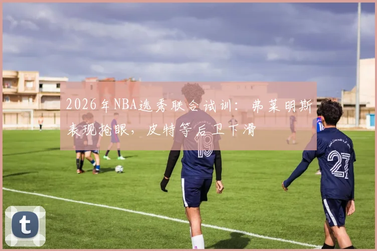 2026年NBA选秀联合试训:弗莱明斯表现抢眼,皮特等后卫下滑