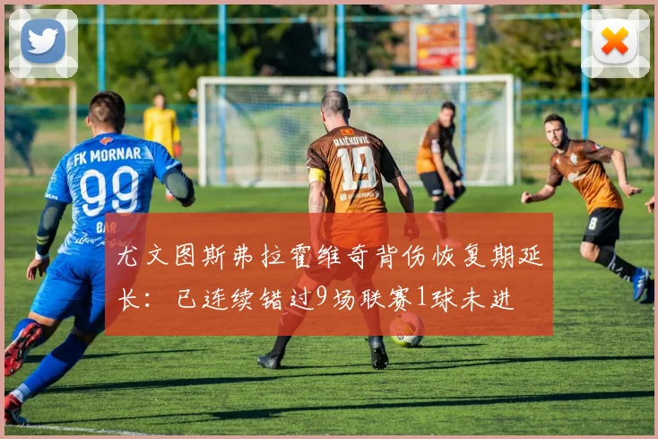 尤文图斯弗拉霍维奇背伤恢复期延长：已连续错过9场联赛1球未进