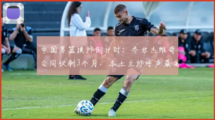 中国男篮换帅倒计时：乔尔杰维奇合同仅剩3个月，本土主帅呼声最高